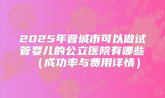 2025年晋城市可以做试管婴儿的公立医院有哪些（成功率与费用详情）