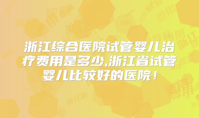 浙江综合医院试管婴儿治疗费用是多少,浙江省试管婴儿比较好的医院！