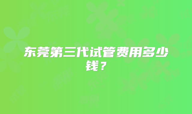 东莞第三代试管费用多少钱？