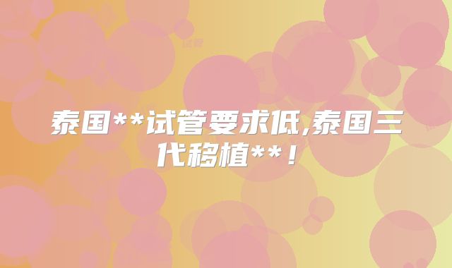 泰国**试管要求低,泰国三代移植**！