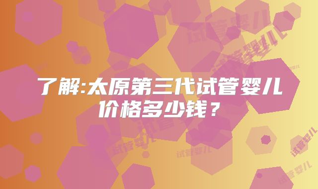 了解:太原第三代试管婴儿价格多少钱？