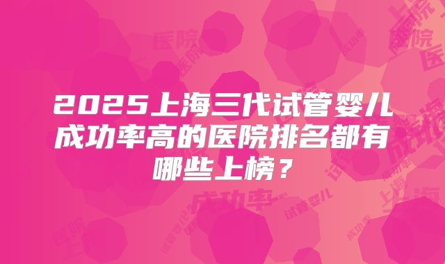 2025上海三代试管婴儿成功率高的医院排名都有哪些上榜？