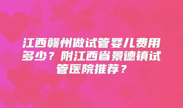 江西赣州做试管婴儿费用多少？附江西省景德镇试管医院推荐？