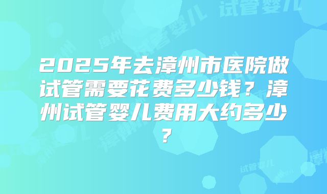 2025年去漳州市医院做试管需要花费多少钱？漳州试管婴儿费用大约多少？