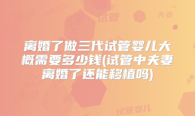 离婚了做三代试管婴儿大概需要多少钱(试管中夫妻离婚了还能移植吗)