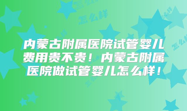 内蒙古附属医院试管婴儿费用贵不贵!内蒙古附属医院做试管婴儿怎么样!
