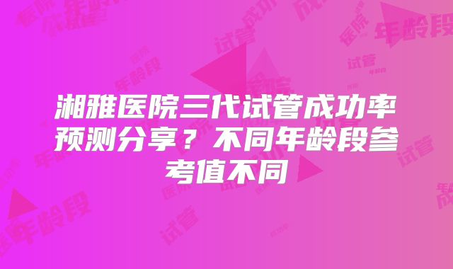 湘雅医院三代试管成功率预测分享？不同年龄段参考值不同
