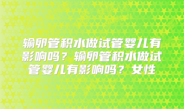 输卵管积水做试管婴儿有影响吗？输卵管积水做试管婴儿有影响吗？女性