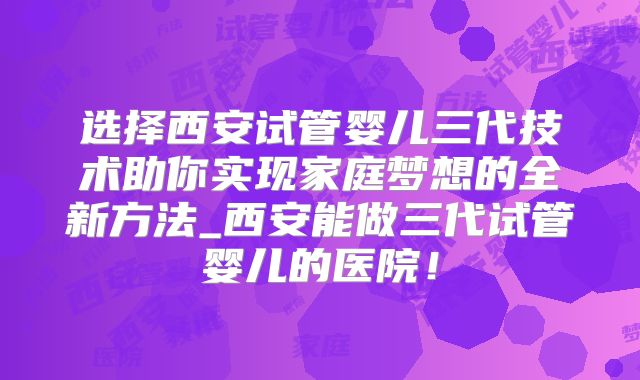 选择西安试管婴儿三代技术助你实现家庭梦想的全新方法_西安能做三代试管婴儿的医院!