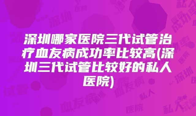 深圳哪家医院三代试管治疗血友病成功率比较高(深圳三代试管比较好的私人医院)