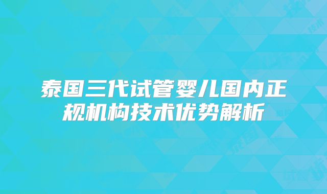 泰国三代试管婴儿国内正规机构技术优势解析