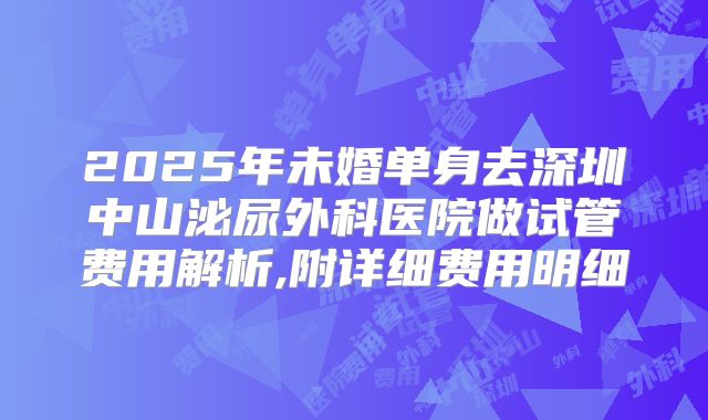 2025年未婚单身去深圳中山泌尿外科医院做试管费用解析,附详细费用明细