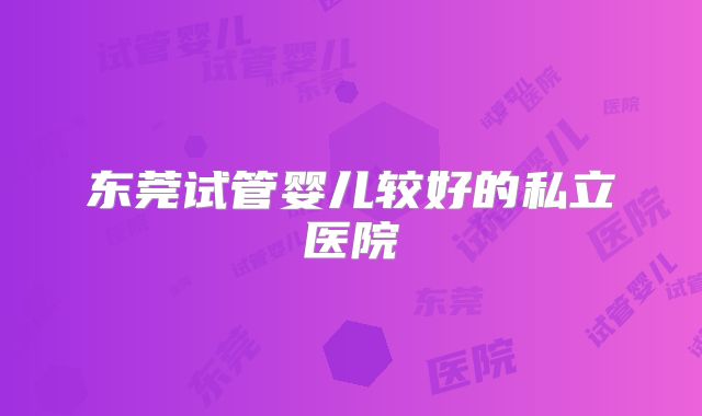 东莞试管婴儿较好的私立医院