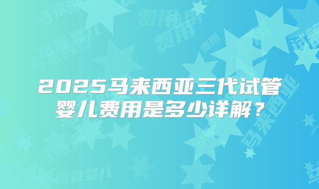 2025马来西亚三代试管婴儿费用是多少详解？