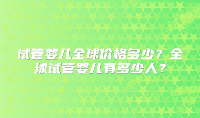 试管婴儿全球价格多少?全球试管婴儿有多少人?