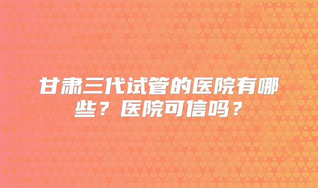 甘肃三代试管的医院有哪些？医院可信吗？