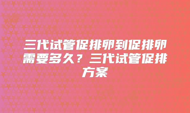三代试管促排卵到促排卵需要多久?三代试管促排方案