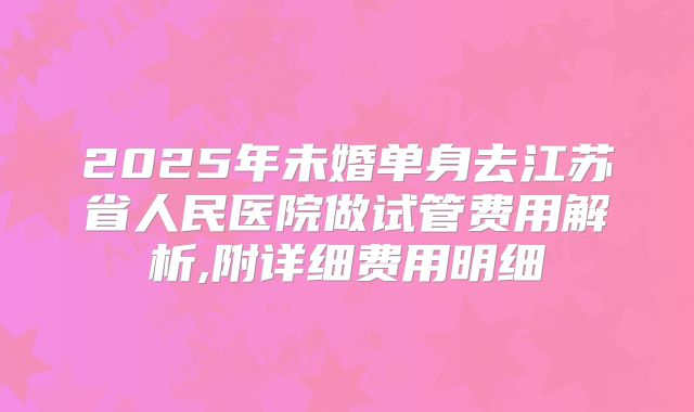 2025年未婚单身去江苏省人民医院做试管费用解析,附详细费用明细