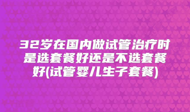 32岁在国内做试管治疗时是选套餐好还是不选套餐好(试管婴儿生子套餐)
