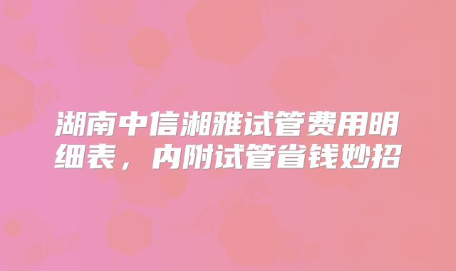 湖南中信湘雅试管费用明细表，内附试管省钱妙招