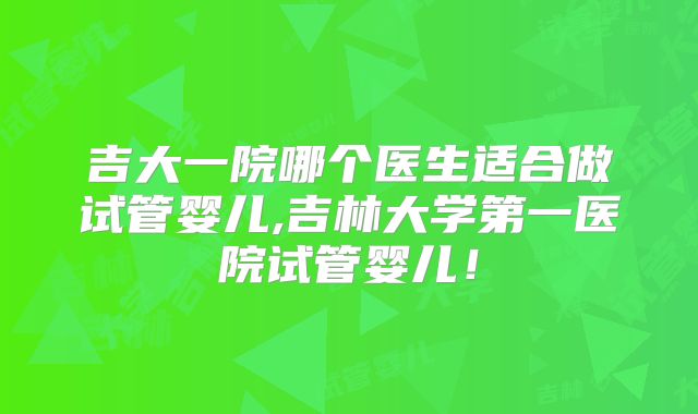 吉大一院哪个医生适合做试管婴儿,吉林大学第一医院试管婴儿!