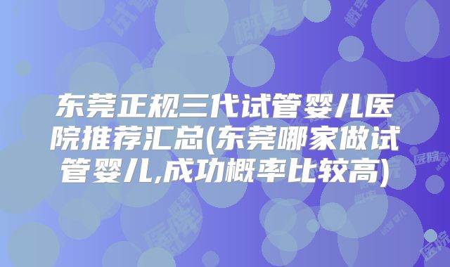 东莞正规三代试管婴儿医院推荐汇总(东莞哪家做试管婴儿,成功概率比较高)