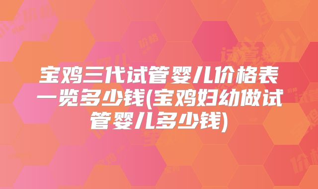 宝鸡三代试管婴儿价格表一览多少钱(宝鸡妇幼做试管婴儿多少钱)