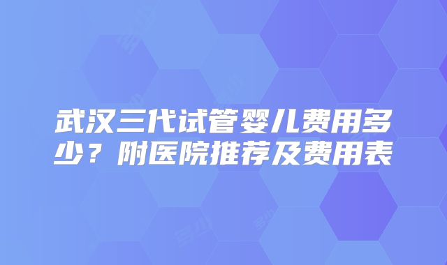 武汉三代试管婴儿费用多少?附医院推荐及费用表