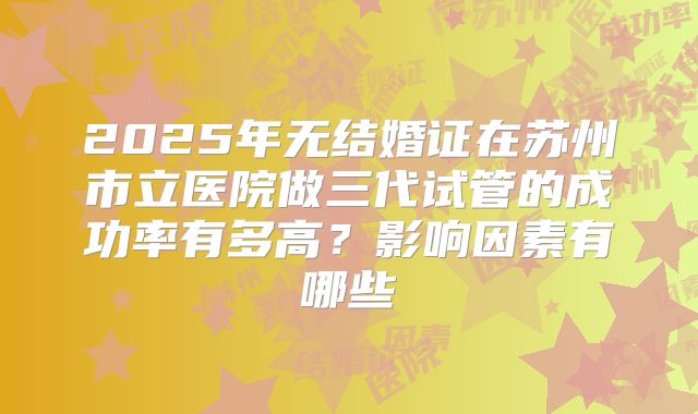 2025年无结婚证在苏州市立医院做三代试管的成功率有多高？影响因素有哪些