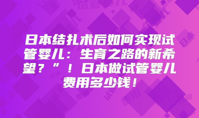 日本结扎术后如何实现试管婴儿：生育之路的新希望？”！日本做试管婴儿费用多少钱！