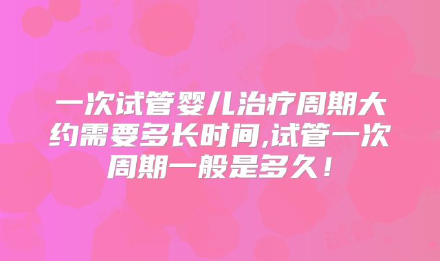 一次试管婴儿治疗周期大约需要多长时间,试管一次周期一般是多久！
