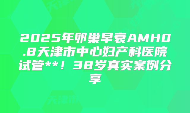 2025年卵巢早衰AMH0.8天津市中心妇产科医院试管**！38岁真实案例分享