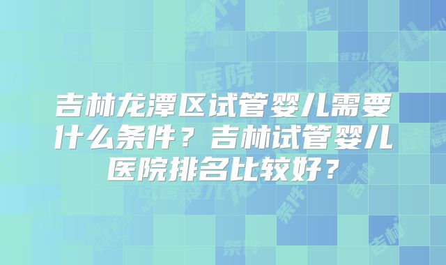 吉林龙潭区试管婴儿需要什么条件？吉林试管婴儿医院排名比较好？