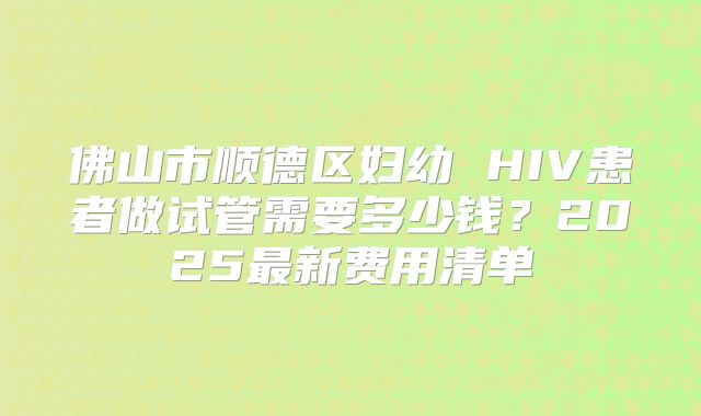佛山市顺德区妇幼 HIV患者做试管需要多少钱?2025最新费用清单