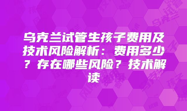 乌克兰试管生孩子费用及技术风险解析：费用多少？存在哪些风险？技术解读