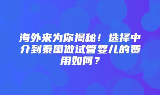 海外来为你揭秘！选择中介到泰国做试管婴儿的费用如何？