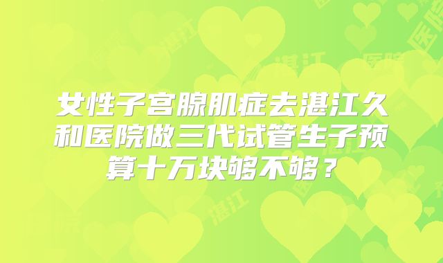 女性子宫腺肌症去湛江久和医院做三代试管生子预算十万块够不够？