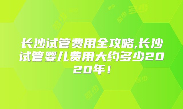 长沙试管费用全攻略,长沙试管婴儿费用大约多少2020年！