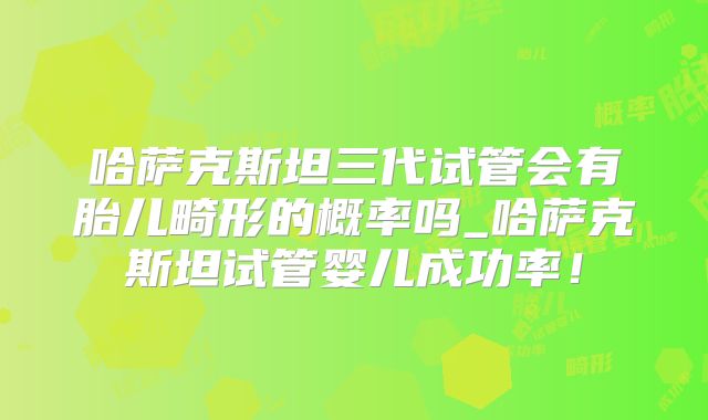 哈萨克斯坦三代试管会有胎儿畸形的概率吗_哈萨克斯坦试管婴儿成功率！