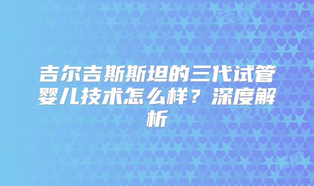 吉尔吉斯斯坦的三代试管婴儿技术怎么样？深度解析