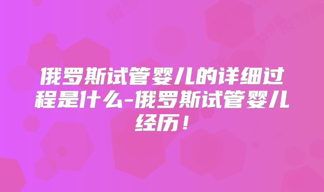 俄罗斯试管婴儿的详细过程是什么-俄罗斯试管婴儿经历！