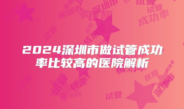 2024深圳市做试管成功率比较高的医院解析