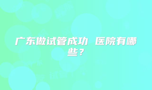 广东做试管成功 医院有哪些?