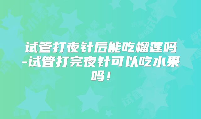 试管打夜针后能吃榴莲吗-试管打完夜针可以吃水果吗！