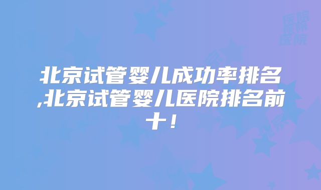 北京试管婴儿成功率排名,北京试管婴儿医院排名前十！