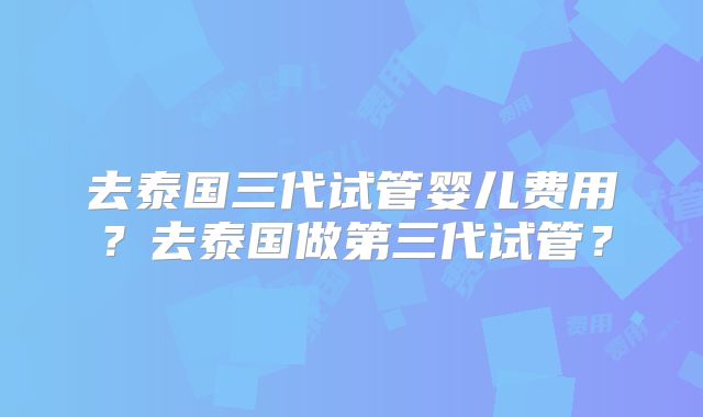 去泰国三代试管婴儿费用？去泰国做第三代试管？