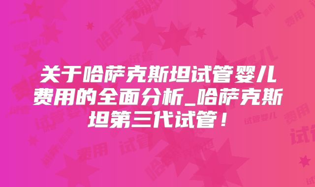 关于哈萨克斯坦试管婴儿费用的全面分析_哈萨克斯坦第三代试管！