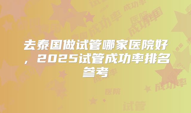 去泰国做试管哪家医院好，2025试管成功率排名参考
