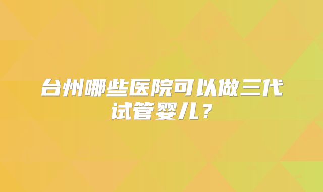 台州哪些医院可以做三代试管婴儿？