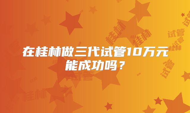 在桂林做三代试管10万元能成功吗？